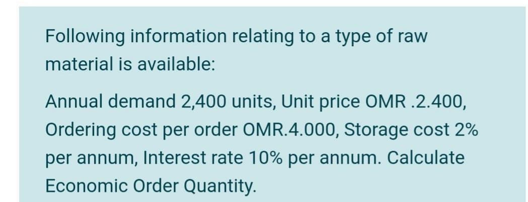 Following information relating to a type of raw
material is available:
Annual demand 2,400 units, Unit price OMR .2.400,
Ordering cost per order OMR.4.000, Storage cost 2%
per annum, Interest rate 10% per annum. Calculate
Economic Order Quantity.
