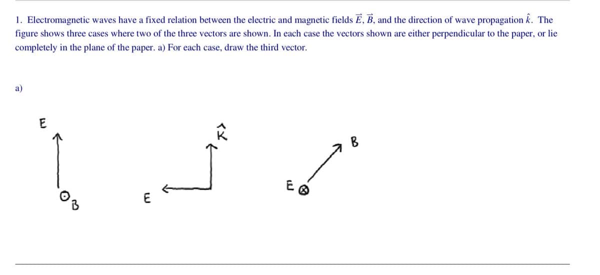 1. Electromagnetic waves have a fixed relation between the electric and magnetic fields E, B, and the direction of wave propagation k. The
figure shows three cases where two of the three vectors are shown. In each case the vectors shown are either perpendicular to the paper, or lie
completely in the plane of the paper. a) For each case, draw the third vector.
a)
E
E