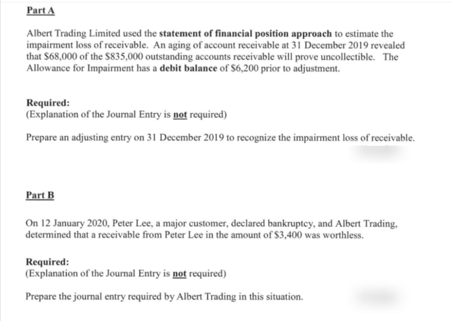 Part A
Albert Trading Limited used the statement of financial position approach to estimate the
impairment loss of receivable. An aging of account receivable at 31 December 2019 revealed
that $68,000 of the $835,000 outstanding accounts receivable will prove uncollectible. The
Allowance for Impairment has a debit balance of $6,200 prior to adjustment.
Required:
(Explanation of the Journal Entry is not required)
Prepare an adjusting entry on 31 December 2019 to recognize the impairment loss of receivable.
Part B
On 12 January 2020, Peter Lee, a major customer, declared bankruptcy, and Albert Trading,
determined that a receivable from Peter Lee in the amount of S3,400 was worthless.
Required:
(Explanation of the Journal Entry is not required)
Prepare the journal entry required by Albert Trading in this situation.
