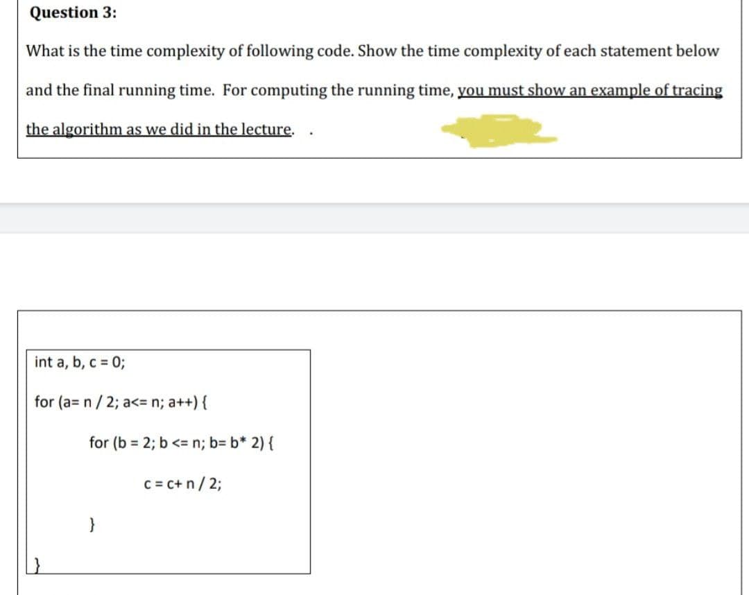 Question 3:
What is the time complexity of following code. Show the time complexity of each statement below
and the final running time. For computing the running time, you must show an example of tracing
the algorithm as we did in the lecture.
int a, b, c = %3;
for (a= n/ 2; a<= n; a++) {
for (b = 2; b <= n; b= b* 2) {
C = c+ n/ 2;
