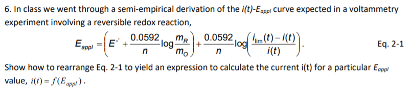 6. In class we went through a semi-empirical derivation of the i(t)-Eappl Curve expected in a voltammetry
experiment involving a reversible redox reaction,
0.0592,
mR
m(t) – i(t)
0.0592
Eappl =|E+
Flog-
mo
-log
n
Eq. 2-1
n
i(t)
Show how to rearrange Eq. 2-1 to yield an expression to calculate the current i(t) for a particular Egppl
value, i(t) = f(E appl ) -
