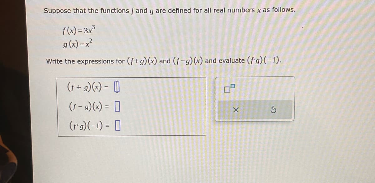 Suppose that the functions fand g are defined for all real numbers x as follows.
f(x)=3x³
9(x) = x²
Write the expressions for (f+ g)(x) and (f-g)(x) and evaluate (f.g)(-1).
(f + g)(x) = 1
(f-g)(x) =
(f*g)(-1) =
x
G