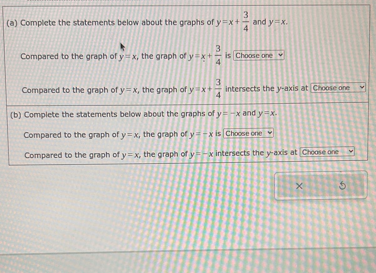 (a) Complete the statements below about the graphs of y=x+-
34
and y=x.
Compared to the graph of y=x, the graph of y=x+
34
is Choose one
<
Compared to the graph of y=x, the graph of y=x+-
34
intersects the y-axis at Choose one
(b) Complete the statements below about the graphs of y = -x and y=x.
Compared to the graph of y=x, the graph of y=-x is Choose one
Compared to the graph of y=x, the graph of y=-x intersects the y-axis at Choose one
x
G
<