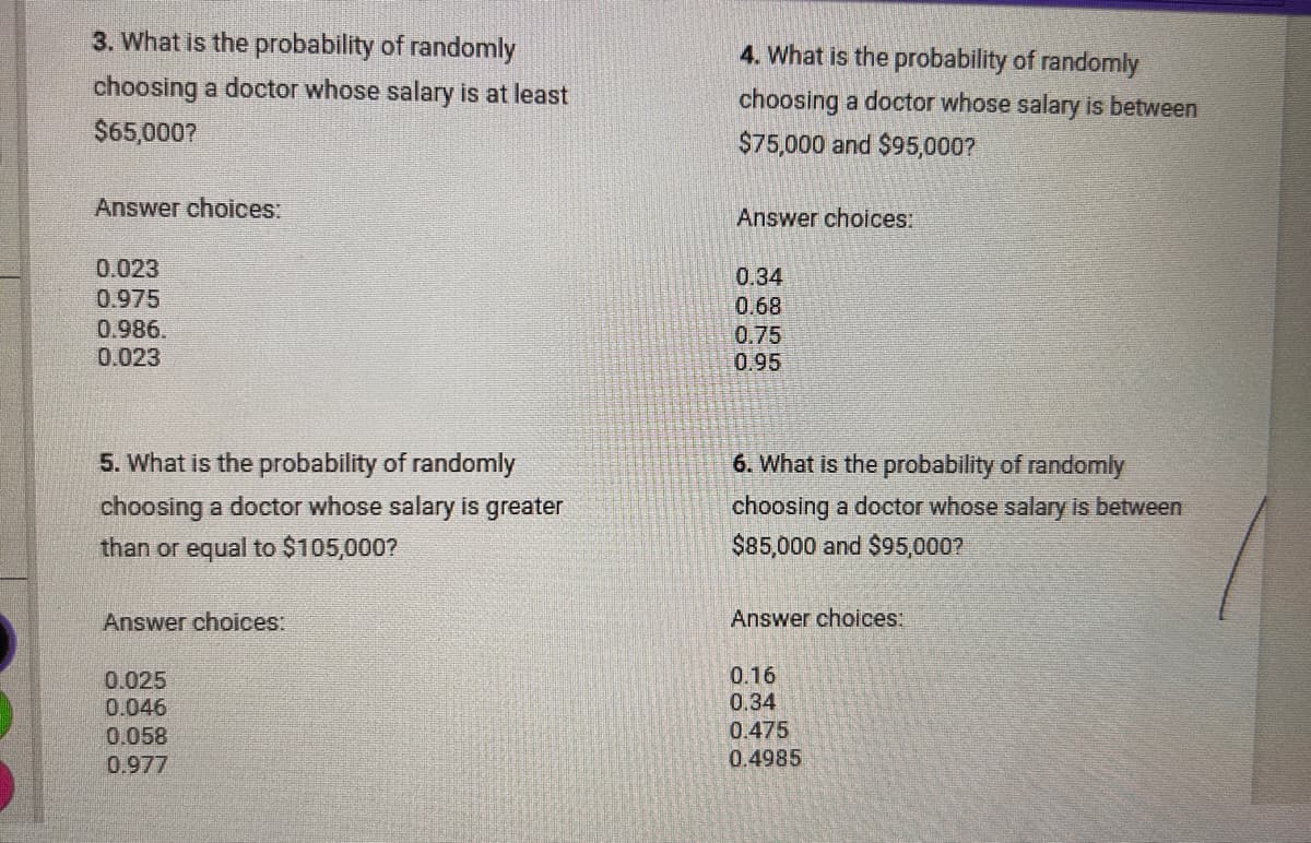3. What is the probability of randomly
choosing a doctor whose salary is at least
$65,000?
Answer choices:
4. What is the probability of randomly
choosing a doctor whose salary is between
$75,000 and $95,000?
Answer choices:
0.023
0.975
0.986.
0.023
0.34
0.68
0.75
0.95
5. What is the probability of randomly
choosing a doctor whose salary is greater
than or equal to $105,000?
Answer choices:
6. What is the probability of randomly
choosing a doctor whose salary is between
$85,000 and $95,000?
Answer choices:
0.025
0.046
0.058
0.977
0.16
0.34
0.475
0.4985