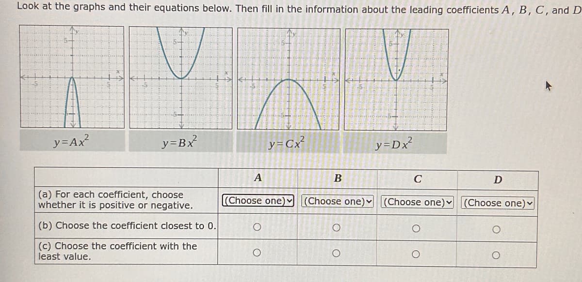 Look at the graphs and their equations below. Then fill in the information about the leading coefficients A, B, C, and D
y=Ax²
y=Bx²
y=Cx²
y=Dx²
A
B
C
D
(a) For each coefficient, choose
whether it is positive or negative.
(Choose one)
(Choose one)v
(Choose one)▾
(Choose one)
(b) Choose the coefficient closest to 0.
(c) Choose the coefficient with the
least value.
O
