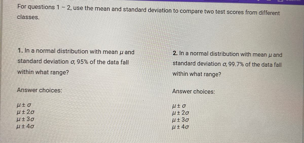 For questions 1 - 2, use the mean and standard deviation to compare two test scores from different
classes.
1. In a normal distribution with mean u and
standard deviation σ, 95% of the data fall
within what range?
Answer choices:
2. In a normal distribution with mean u and
standard deviation σ, 99.7% of the data fall
within what range?
Answer choices:
μέσ
H±20
με 3σ
H±40
με σ
H±20
H±3gp
με 40