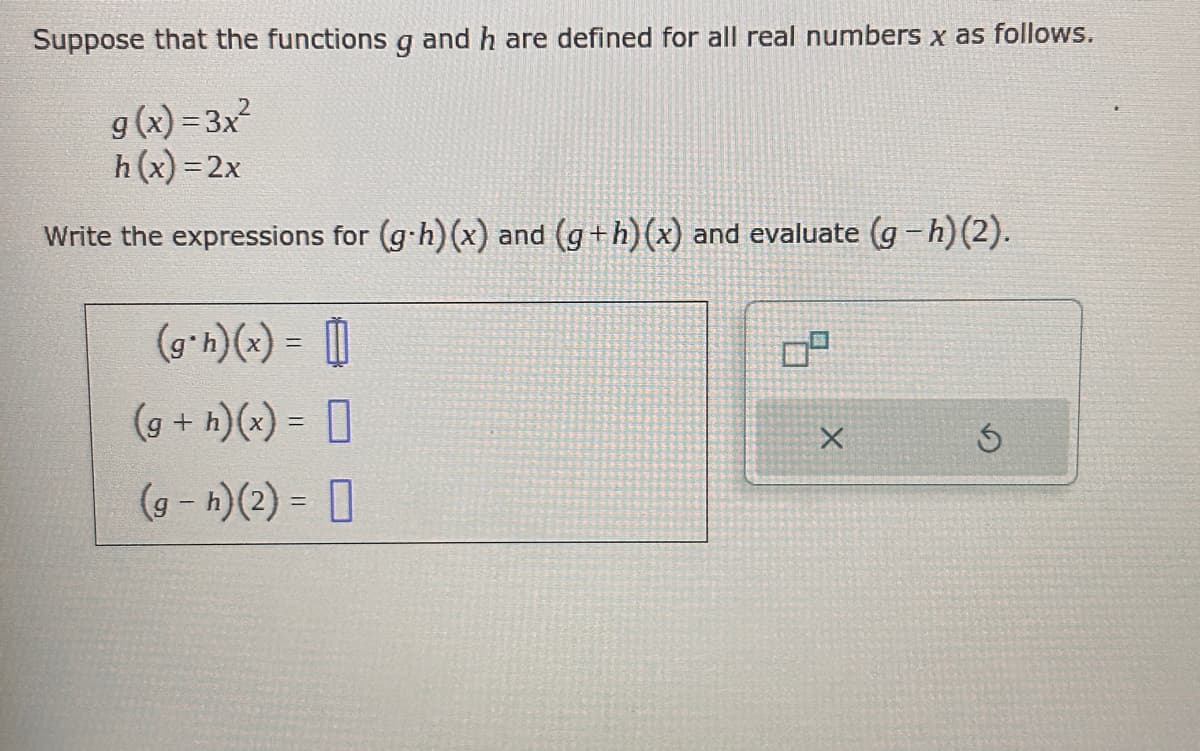 Suppose that the functions g and h are defined for all real numbers x as follows.
9(x)=3x²
h(x)=2x
Write the expressions for (g-h)(x) and (g+h) (x) and evaluate (g-h)(2).
(g*h)(x) =
(g + h)(x) =
(g- h)(2) =
X
G
