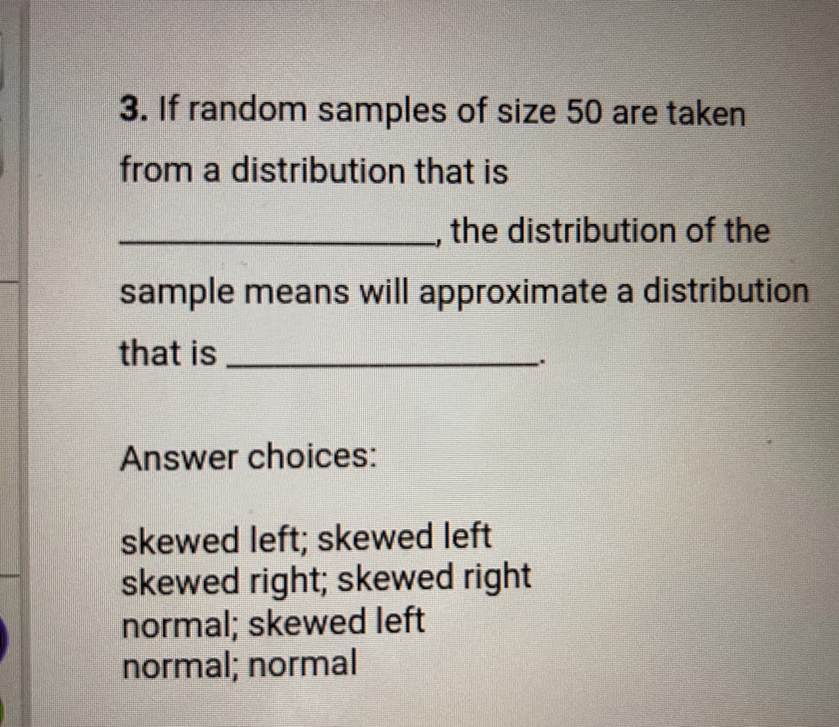 3. If random samples of size 50 are taken
from a distribution that is
the distribution of the
sample means will approximate a distribution
that is
Answer choices:
skewed left; skewed left
skewed right; skewed right
normal; skewed left
normal; normal
