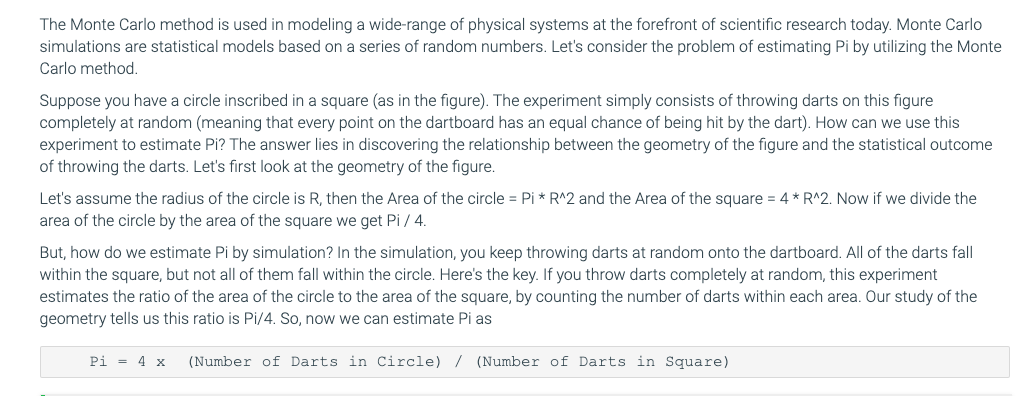 The Monte Carlo method is used in modeling a wide-range of physical systems at the forefront of scientific research today. Monte Carlo
simulations are statistical models based on a series of random numbers. Let's consider the problem of estimating Pi by utilizing the Monte
Carlo method.
Suppose you have a circle inscribed in a square (as in the figure). The experiment simply consists of throwing darts on this figure
completely at random (meaning that every point on the dartboard has an equal chance of being hit by the dart). How can we use this
experiment to estimate Pi? The answer lies in discovering the relationship between the geometry of the figure and the statistical outcome
of throwing the darts. Let's first look at the geometry of the figure.
Let's assume the radius of the circle is R, then the Area of the circle = Pi * R^2 and the Area of the square = 4 * R^2. Now if we divide the
area of the circle by the area of the square we get Pi / 4.
But, how do we estimate Pi by simulation? In the simulation, you keep throwing darts at random onto the dartboard. All of the darts fall
within the square, but not all of them fall within the circle. Here's the key. If you throw darts completely at random, this experiment
estimates the ratio of the area of the circle to the area of the square, by counting the number of darts within each area. Our study of the
geometry tells us this ratio is Pi/4. So, now we can estimate Pi as
Pi = 4 x
(Number of Darts in Circle) / (Number of Darts in Square)
