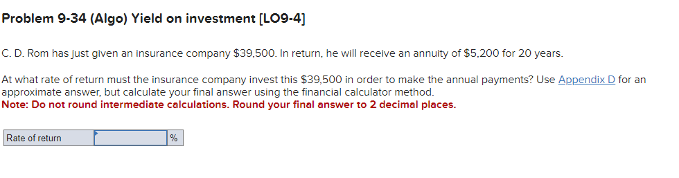 Problem 9-34 (Algo) Yield on investment [LO9-4]
C. D. Rom has just given an insurance company $39,500. In return, he will receive an annuity of $5,200 for 20 years.
At what rate of return must the insurance company invest this $39,500 in order to make the annual payments? Use Appendix D for an
approximate answer, but calculate your final answer using the financial calculator method.
Note: Do not round intermediate calculations. Round your final answer to 2 decimal places.
Rate of return
