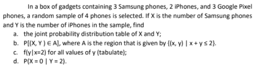 In a box of gadgets containing 3 Samsung phones, 2 iPhones, and 3 Google Pixel
phones, a random sample of 4 phones is selected. If X is the number of Samsung phones
and Y is the number of iPhones in the sample, find
a. the joint probability distribution table of X and Y;
b. P((X, Y ) E A), where A is the region that is given by {(x, y) | x + ys 2}.
c. flylx=2) for all values of y (tabulate);
d. P(X = 0| Y = 2).
