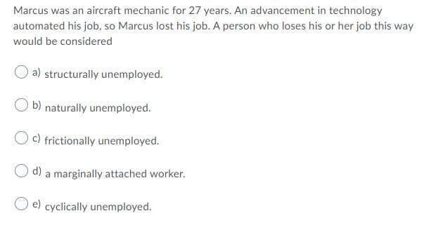 Marcus was an aircraft mechanic for 27 years. An advancement in technology
automated his job, so Marcus lost his job. A person who loses his or her job this way
would be considered
a) structurally unemployed.
b) naturally unemployed.
c) frictionally unemployed.
d)
a marginally attached worker.
e) cyclically unemployed.
