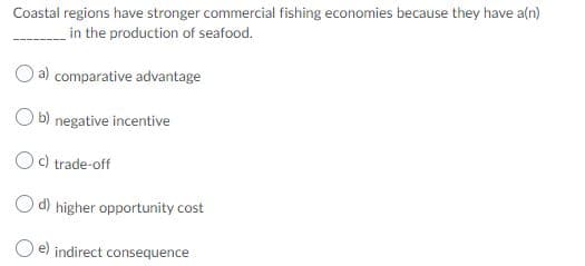 Coastal regions have stronger commercial fishing economies because they have a(n)
in the production of seafood.
a) comparative advantage
b) negative incentive
c) trade-off
d) higher opportunity cost
O e) indirect consequence
