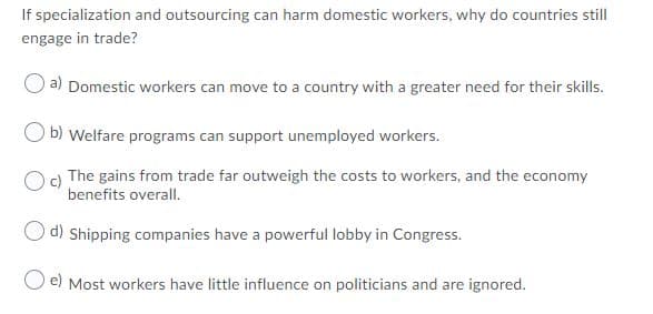 If specialization and outsourcing can harm domestic workers, why do countries still
engage in trade?
a) Domestic workers can move to a country with a greater need for their skills.
b) Welfare programs can support unemployed workers.
O) The gains from trade far outweigh the costs to workers, and the economy
benefits overall.
d) Shipping companies have a powerful lobby in Congress.
O e) Most workers have little influence on politicians and are ignored.
