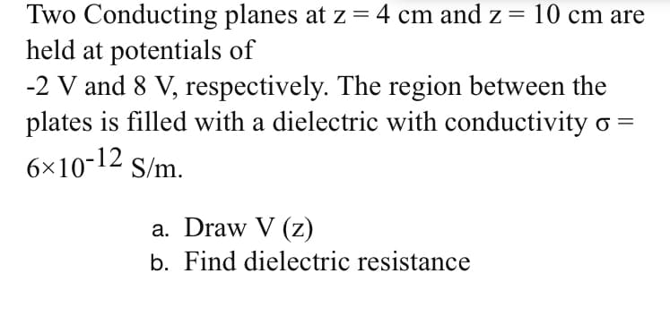 Two Conducting planes at z = 4 cm and z = 10 cm are
held at potentials of
-2 V and 8 V, respectively. The region between the
plates is filled with a dielectric with conductivity o =
||
6×10-12 S/m.
a. Draw V (z)
b. Find dielectric resistance
