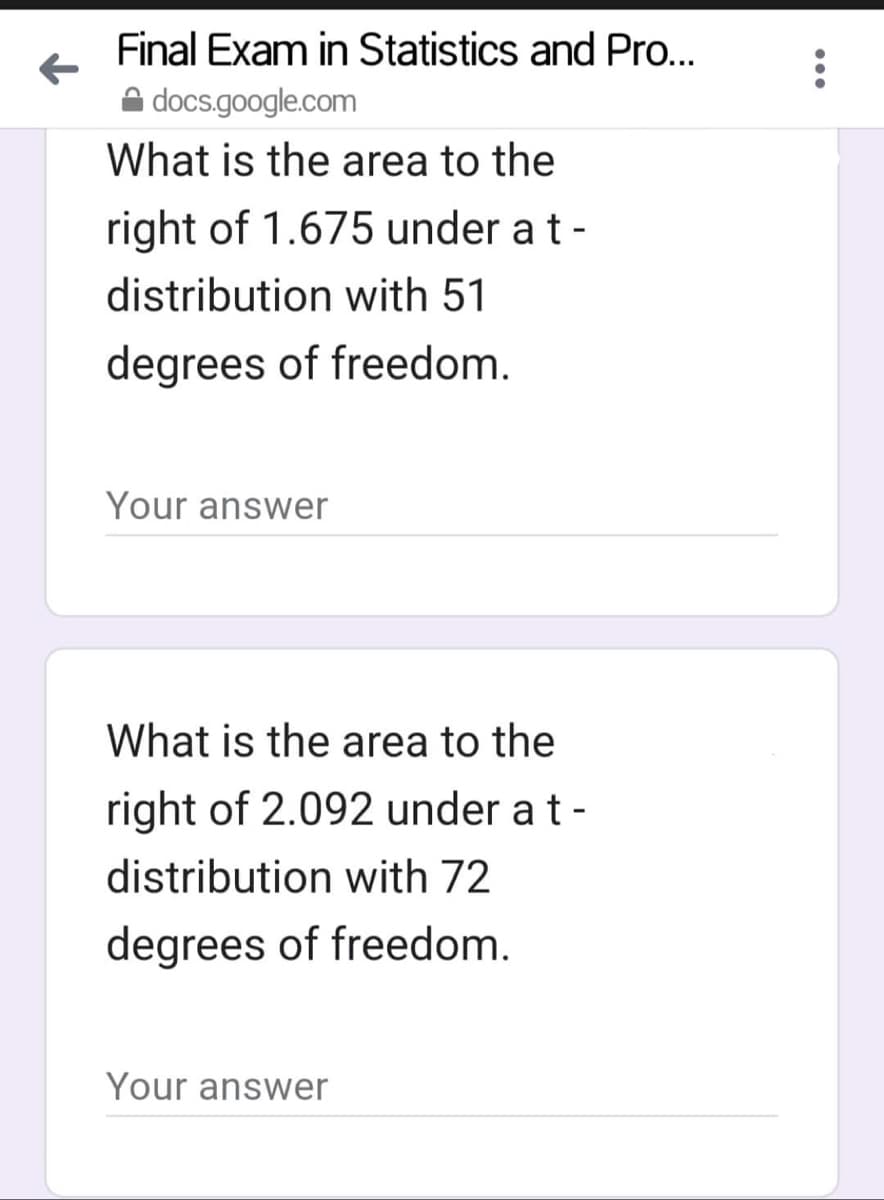 Final Exam in Statistics and Pro...
docs.google.com
What is the area to the
right of 1.675 under a t-
distribution with 51
degrees of freedom.
Your answer
What is the area to the
right of 2.092 under a t -
distribution with 72
degrees of freedom.
Your answer