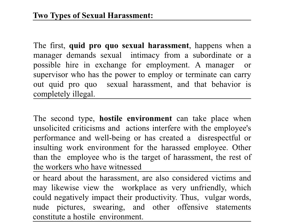 Two Types of Sexual Harassment:
The first, quid pro quo sexual harassment, happens when a
manager demands sexual intimacy from a subordinate or a
possible hire in exchange for employment. A manager or
supervisor who has the power to employ or terminate can carry
out quid pro quo sexual harassment, and that behavior is
completely illegal.
The second type, hostile environment can take place when
unsolicited criticisms and actions interfere with the employee's
performance and well-being or has created a disrespectful or
insulting work environment for the harassed employee. Other
than the employee who is the target of harassment, the rest of
the workers who have witnessed
or heard about the harassment, are also considered victims and
may likewise view the workplace as very unfriendly, which
could negatively impact their productivity. Thus, vulgar words,
nude pictures, swearing, and other offensive statements
constitute a hostile environment.
