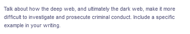 Talk about how the deep web, and ultimately the dark web, make it more
difficult to investigate and prosecute criminal conduct. Include a specific
example in your writing.
