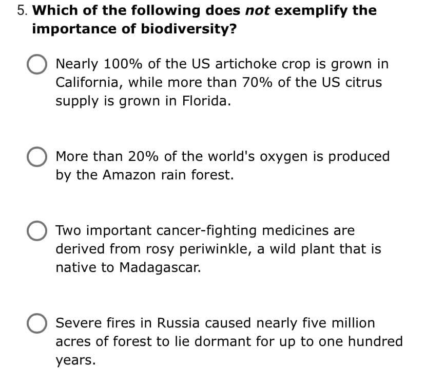 5. Which of the following does not exemplify the
importance of biodiversity?
Nearly 100% of the US artichoke crop is grown in
California, while more than 70% of the US citrus
supply is grown in Florida.
More than 20% of the world's oxygen is produced
by the Amazon rain forest.
Two important cancer-fighting medicines are
derived from rosy periwinkle, a wild plant that is
native to Madagascar.
Severe fires in Russia caused nearly five million
acres of forest to lie dormant for up to one hundred
years.
