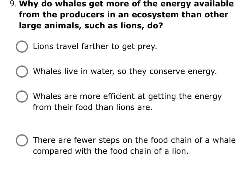 9. Why do whales get more of the energy available
from the producers in an ecosystem than other
large animals, such as lions, do?
Lions travel farther to get prey.
Whales live in water, so they conserve energy.
Whales are more efficient at getting the energy
from their food than lions are.
There are fewer steps on the food chain of a whale
compared with the food chain of a lion.
