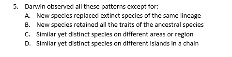 5. Darwin observed all these patterns except for:
A. New species replaced extinct species of the same lineage
B. New species retained all the traits of the ancestral species
C. Similar yet distinct species on different areas or region
D. Similar yet distinct species on different islands in a chain
