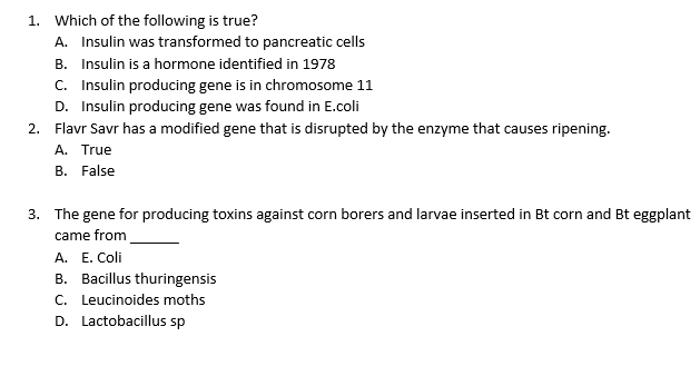 1. Which of the following is true?
A. Insulin was transformed to pancreatic cells
B. Insulin is a hormone identified in 1978
C. Insulin producing gene is in chromosome 11
D. Insulin producing gene was found in E.coli
2. Flavr Savr has a modified gene that is disrupted by the enzyme that causes ripening.
A. True
B. False
3. The gene for producing toxins against corn borers and larvae inserted in Bt corn and Bt eggplant
came from
A. E. Coli
B. Bacillus thuringensis
C. Leucinoides moths
D. Lactobacillus sp
