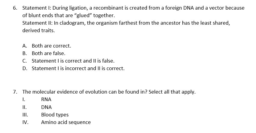 6. Statement I: During ligation, a recombinant is created from a foreign DNA and a vector because
of blunt ends that are "glued" together.
Statement II: In cladogram, the organism farthest from the ancestor has the least shared,
derived traits.
A. Both are correct.
B. Both are false.
C. Statement I is correct and Il is false.
D. Statement I is incorrect and II is correct.
7. The molecular evidence of evolution can be found in? Select all that apply.
I.
RNA
I.
DNA
II.
Blood types
Amino acid sequence
IV.
