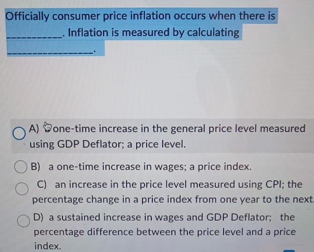 Officially consumer price inflation occurs when there is
Inflation is measured by calculating
A) one-time increase in the general price level measured
using GDP Deflator; a price level.
B) a one-time increase in wages; a price index.
C) an increase in the price level measured using CPI; the
percentage change in a price index from one year to the next.
D) a sustained increase in wages and GDP Deflator; the
percentage difference between the price level and a price
index.