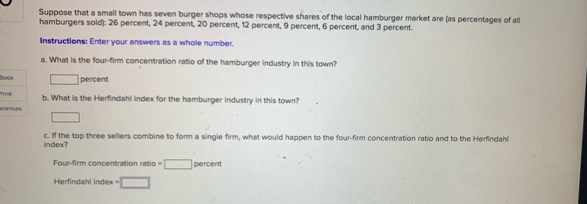 Suppose that a small town has seven burger shops whose respective shares of the local hamburger market are (as percentages of all
hamburgers sold): 26 percent, 24 percent, 20 percent, 12 percent, 9 percent, 6 percent, and 3 percent.
Instructions: Enter your answers as a whole number.
a. What is the four-firm concentration ratio of the hamburger industry in this town?
Book
percent
Print
b. What is the Herfindahl index for the hamburger industry in this town?
erences
c. If the top three sellers combine to form a single firm, what would happen to the four-firm concentration ratio and to the Herfindahl
index?
Four-firm concentration ratio =
percent
Herfindahl index =
