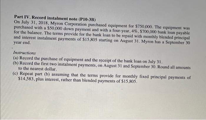 Part IV. Record instalment note (P10-3B)
On July 31, 2018, Myron Corporation purchased equipment for $750,000. The equipment was
purchased with a $50,000 down payment and with a four-year, 4%, $700,000 bank loan payable
for the balance. The terms provide for the bank loan to be repaid with monthly blended principal
and interest instalment payments of $15,805 starting on August 31. Myron has a September 30
year end.
Instructions
(a) Record the purchase of equipment and the receipt of the bank loan on July 31.
(b) Record the first two instalment payments, on August 31 and September 30. Round all amounts
to the nearest dollar.
(c) Repeat part (b) assuming that the terms provide for monthly fixed principal payments of
$14,583, plus interest, rather than blended payments of $15,805.