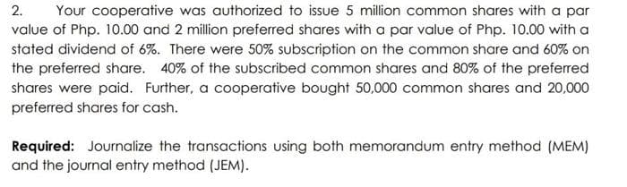 2. Your cooperative was authorized to issue 5 million common shares with a par
value of Php. 10.00 and 2 million preferred shares with a par value of Php. 10.00 with a
stated dividend of 6%. There were 50% subscription on the common share and 60% on
the preferred share. 40% of the subscribed common shares and 80% of the preferred
shares were paid. Further, a cooperative bought 50,000 common shares and 20,000
preferred shares for cash.
Required: Journalize the transactions using both memorandum entry method (MEM)
and the journal entry method (JEM).