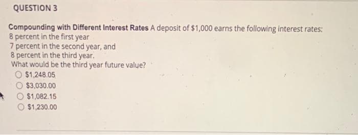 QUESTION 3
Compounding with Different Interest Rates A deposit of $1,000 earns the following interest rates:
8 percent in the first year
7 percent in the second year, and
8 percent in the third year.
What would be the third year future value?
$1,248.05
$3,030.00
$1,082.15
$1,230.00