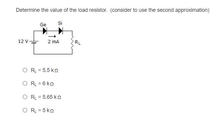 Determine the value of the load resistor. (consider to use the second approximation)
Si
Ge
12 V
2 mA
RL
O R = 5.5 ko
O RL = 6 kn
O RL = 5.65 kn
O RL = 5 ko

