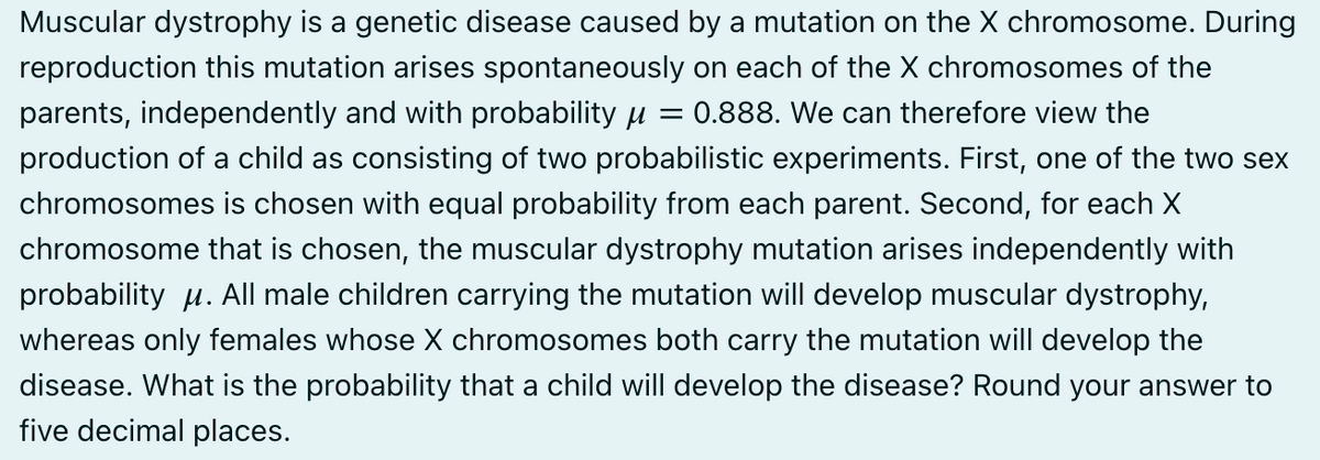 Muscular dystrophy is a genetic disease caused by a mutation on the X chromosome. During
reproduction this mutation arises spontaneously on each of the X chromosomes of the
parents, independently and with probability μ = 0.888. We can therefore view the
production of a child as consisting of two probabilistic experiments. First, one of the two sex
chromosomes is chosen with equal probability from each parent. Second, for each X
chromosome that is chosen, the muscular dystrophy mutation arises independently with
probability M. All male children carrying the mutation will develop muscular dystrophy,
whereas only females whose X chromosomes both carry the mutation will develop the
disease. What is the probability that a child will develop the disease? Round your answer to
five decimal places.