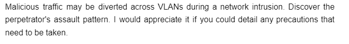 Malicious traffic may be diverted across VLANs during a network intrusion. Discover the
perpetrator's assault pattern. I would appreciate it if you could detail any precautions that
need to be taken.