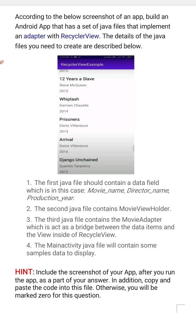 According to the below screenshot of an app, build an
Android App that has a set of java files that implement
an adapter with RecyclerView. The details of the java
files you need to create are described below.
RecyclerViewExample
2015
12 Years a Slave
Steve McQueen
2013
Whiplash
Damien Chazelle
2014
Prisoners
Denis Villeneuve
2013
Arrival
Denis Villeneuve
2016
Django Unchained
Quentin Tarantino
2012
1. The first java file should contain a data field
which is in this case: Movie_name, Director_name,
Production_year.
2. The second java file contains MovieViewHolder.
3. The third java file contains the MovieAdapter
which is act as a bridge between the data items and
the View inside of RecycleView.
4. The Mainactivity java file will contain some
samples data to display.
HINT: Include the screenshot of your App, after you run
the app, as a part of your answer. In addition, copy and
paste the code into this file. Otherwise, you will be
marked zero for this question.
