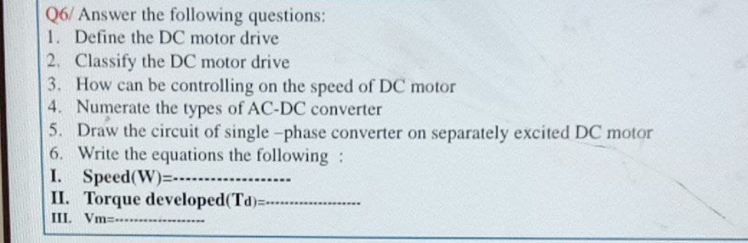 Q6/ Answer the following questions:
1. Define the DC motor drive
2. Classify the DC motor drive
3. How can be controlling on the speed of DC motor
4. Numerate the types of AC-DC converter
5. Draw the circuit of single -phase converter on separately excited DC motor
6. Write the equations the following:
I. Speed(W)=
II. Torque developed(Td):
III. Vm=..
