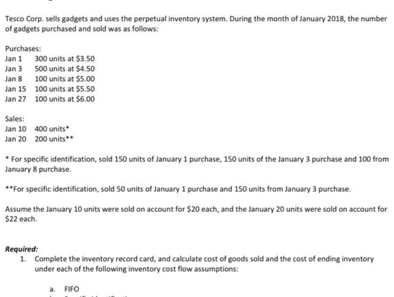 Tesco Corp. sells gadgets and uses the perpetual inventory system. During the month of January 2018, the number
of gadgets purchased and sold was as follows:
Purchases:
Jan 1
Jan 3
Jan 8
Jan 15
Jan 27
300 units at $3.50
500 units at $4.50
100 units at $5.00
100 units at $5.50
100 units at $6.00
Sales:
Jan 10
400 units*
Jan 20 200 units**
* For specific identification, sold 150 units of January 1 purchase, 150 units of the January 3 purchase and 100 from
January 8 purchase.
**For specific identification, sold 50 units of January 1 purchase and 150 units from January 3 purchase.
Assume the January 10 units were sold on account for $20 each, and the January 20 units were sold on account for
$22 each.
Required:
1. Complete the inventory record card, and calculate cost of goods sold and the cost of ending inventory
under each of the following inventory cost flow assumptions:
a. FIFO