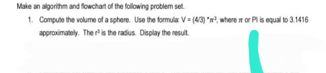 Make an algorithm and flowchart of the following problem set.
1. Compute the volume of a sphere. Use the formula: V = (4/3) *n, where n or Pl is equal to 3.1416
approximately. The r is the radius. Display the result.
