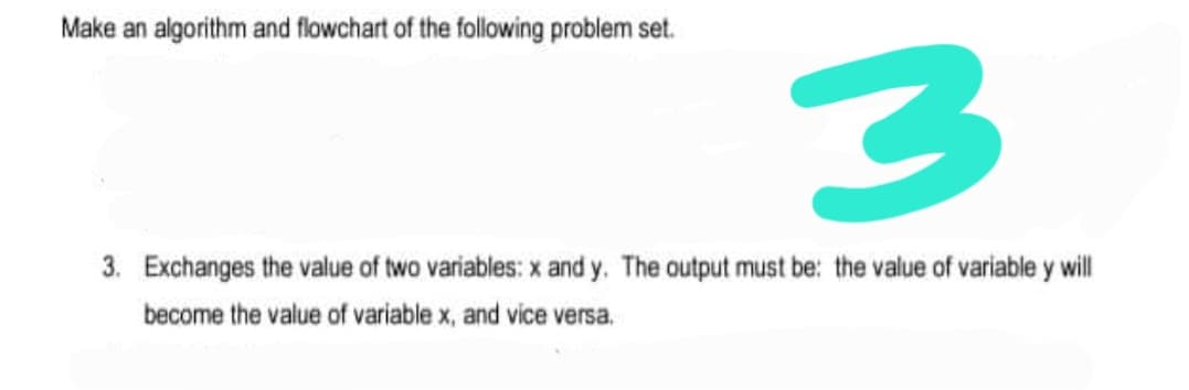 Make an algorithm and flowchart of the following problem set.
3. Exchanges the value of two variables: x and y. The output must be: the value of variable y will
become the value of variable x, and vice versa.
