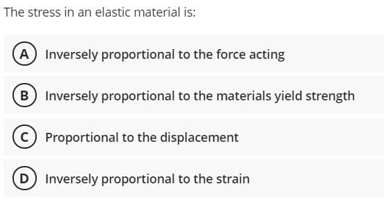 The stress in an elastic material is:
A Inversely proportional to the force acting
B
Inversely proportional to the materials yield strength
C Proportional to the displacement
D Inversely proportional to the strain
