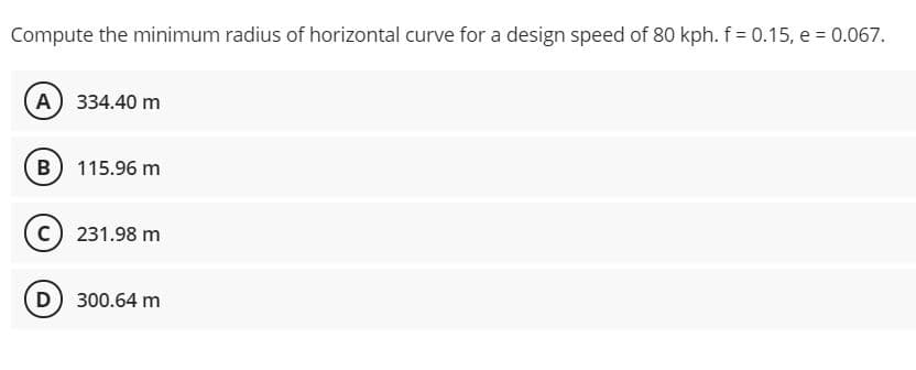 Compute the minimum radius of horizontal curve for a design speed of 80 kph. f = 0.15, e = 0.067.
A 334.40 m
B 115.96 m
231.98 m
D) 300.64 m
