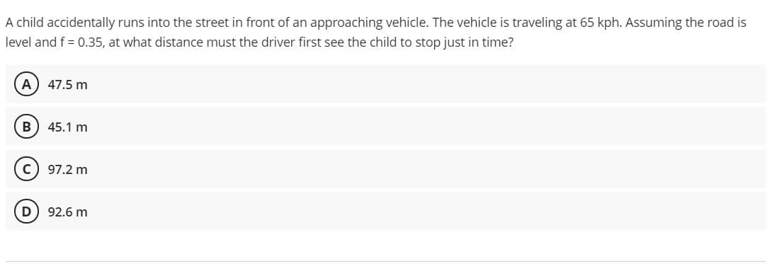 A child accidentally runs into the street in front of an approaching vehicle. The vehicle is traveling at 65 kph. Assuming the road is
level and f = 0.35, at what distance must the driver first see the child to stop just in time?
A
47.5 m
B
45.1 m
97.2 m
D
92.6 m
