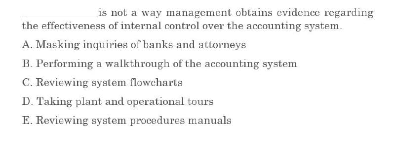 is not a way management obtains evidence regarding
the effectiveness of internal control over the accounting system.
A. Masking inquiries of banks and attorneys
B. Performing a walkthrough of the accounting system
C. Reviewing system flowcharts
D. Taking plant and operational tours
E. Reviewing system procedures manuals