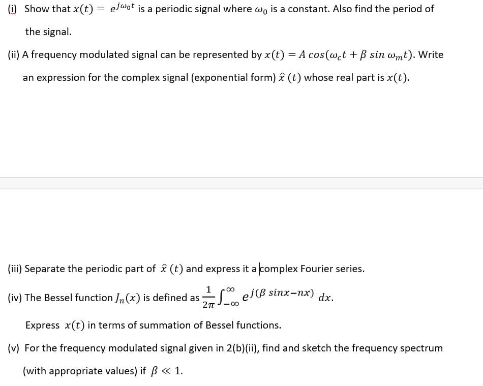 (i) Show that x(t) =
el@ot is a periodic signal where wo is a constant. Also find the period of
the signal.
(ii) A frequency modulated signal can be represented by x(t) = A cos(w.t + B sin wmt). Write
an expression for the complex signal (exponential form) î (t) whose real part is x(t).
(iii) Separate the periodic part of & (t) and express it a complex Fourier series.
(iv) The Bessel function Jn(x) is defined as ej(ß sinx-nx)
dx.
2п
Express x(t) in terms of summation of Bessel functions.
(v) For the frequency modulated signal given in 2(b)(ii), find and sketch the frequency spectrum
(with appropriate values) if ß « 1.
