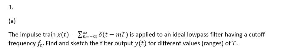 1.
(a)
The impulse train x(t) = E=-o 8(t - mT) is applied to an ideal lowpass filter having a cutoff
frequency fe. Find and sketch the filter output y(t) for different values (ranges) of T.
:-00
