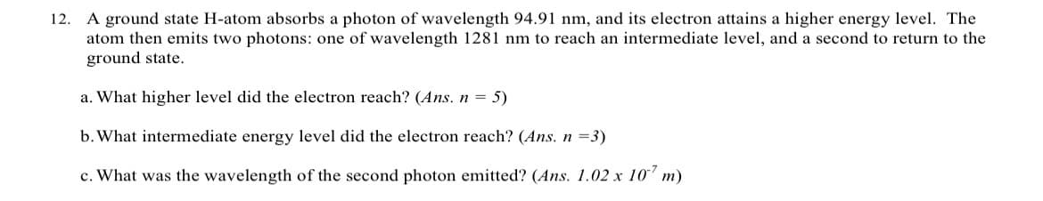 12. A ground state H-atom absorbs a photon of wavelength 94.91 nm, and its electron attains a higher energy level. The
atom then emits two photons: one of wavelength 1281 nm to reach an intermediate level, and a second to return to the
ground state.
a. What higher level did the electron reach? (Ans. n = 5)
b. What intermediate energy level did the electron reach? (Ans. n =3)
c. What was the wavelength of the second photon emitted? (Ans. 1.02 x 107 m)