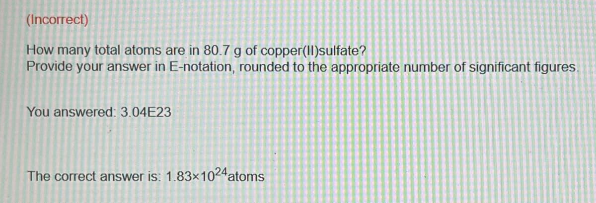(Incorrect)
How many total atoms are in 80.7 g of copper(II)sulfate?
Provide your answer in E-notation, rounded to the appropriate number of significant figures.
You answered: 3.04E23
The correct answer is: 1.83x1024 atoms