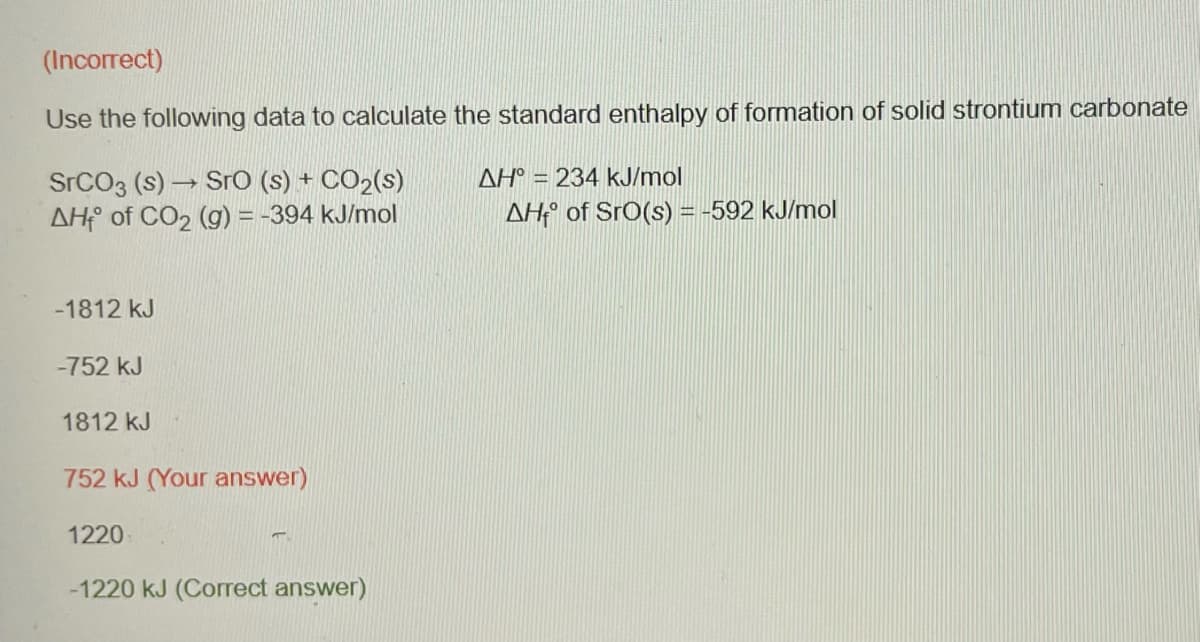 (Incorrect)
Use the following data to calculate the standard enthalpy of formation of solid strontium carbonate
SrCO3 (s)→ SrO (s) + CO₂(s)
AH of CO₂ (g) = -394 kJ/mol
-1812 kJ
-752 kJ
1812 kJ
752 kJ (Your answer)
1220
-1220 kJ (Correct answer)
AH° = 234 kJ/mol
AH of SrO(s) = -592 kJ/mol