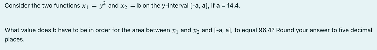 Consider the two functions x₁ = y² and x₂ = b on the y-interval [-a, a], if a = 14.4.
What value does b have to be in order for the area between x₁ and x2 and [-a, a], to equal 96.4? Round your answer to five decimal
places.